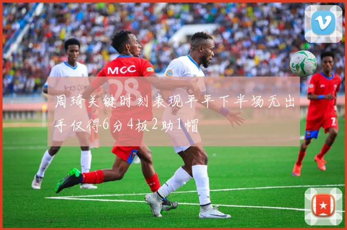 周琦关键时刻表现平平下半场无出手仅得6分4板2助1帽