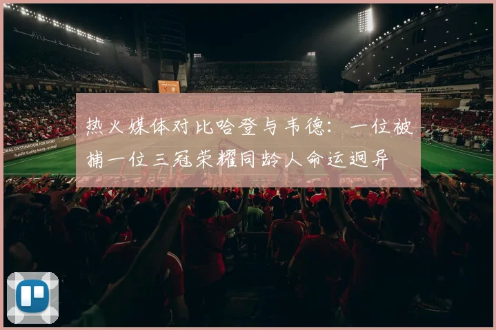 热火媒体对比哈登与韦德：一位被捕一位三冠荣耀同龄人命运迥异