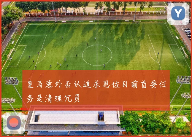 皇马意外否认追求恩佐目前首要任务是清理冗员