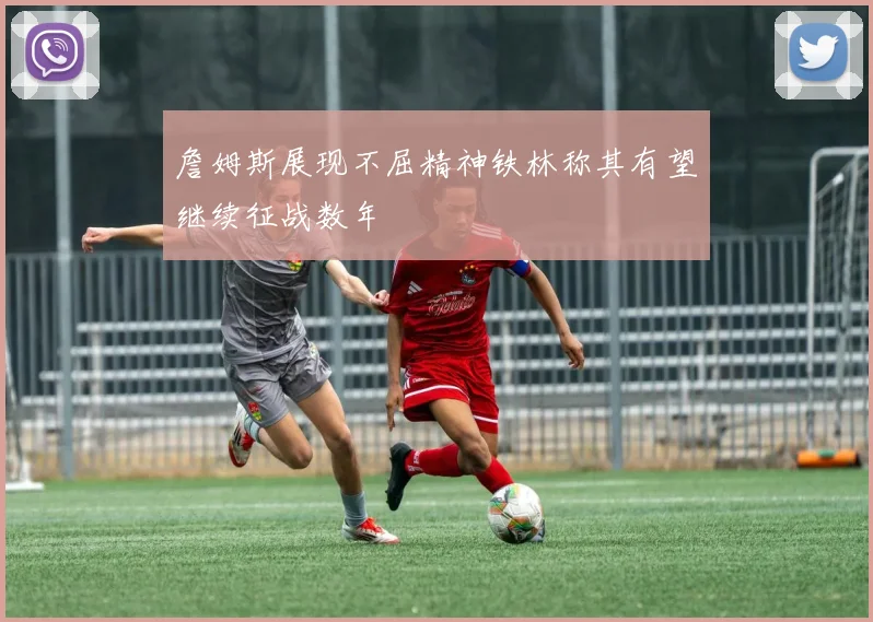 詹姆斯展现不屈精神铁林称其有望继续征战数年