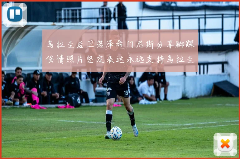 乌拉圭后卫若泽希门尼斯分享脚踝伤情照片坚定表达永远支持乌拉圭