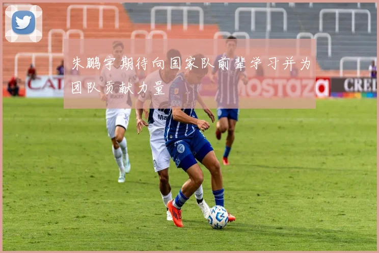 朱鹏宇期待向国家队前辈学习并为团队贡献力量