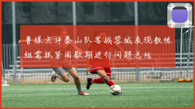 鲁媒点评泰山队客战蓉城表现教练组需抓紧间歇期进行问题总结