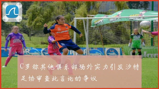 C罗称其他俱乐部场外实力引发沙特足协审查此言论的争议